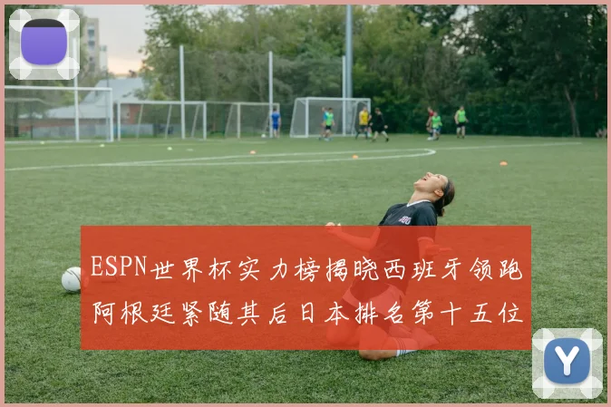 ESPN世界杯实力榜揭晓西班牙领跑阿根廷紧随其后日本排名第十五位