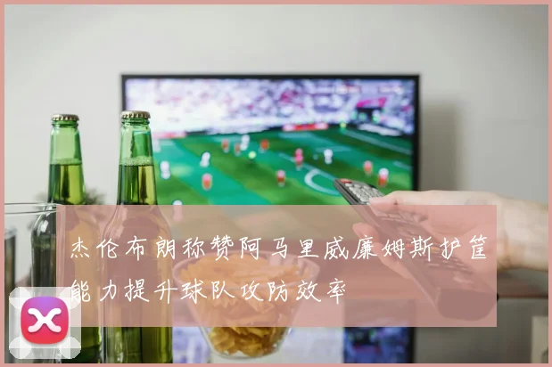 杰伦布朗称赞阿马里威廉姆斯护筐能力提升球队攻防效率