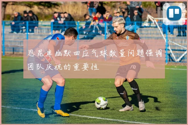 恩昆库幽默回应气球数量问题强调团队庆祝的重要性