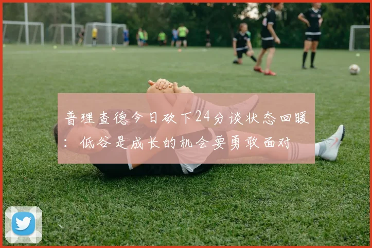 普理查德今日砍下24分谈状态回暖：低谷是成长的机会要勇敢面对