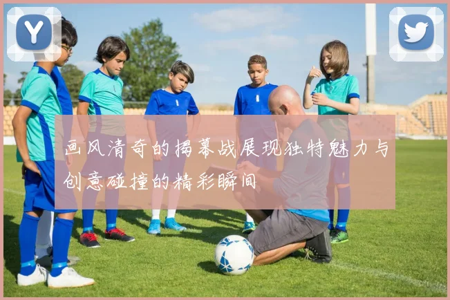 画风清奇的揭幕战展现独特魅力与创意碰撞的精彩瞬间